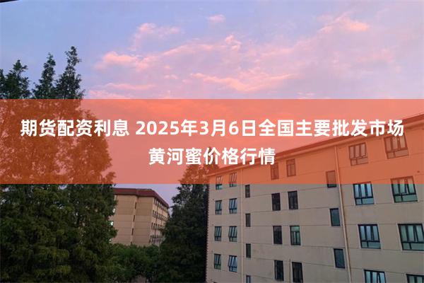 期货配资利息 2025年3月6日全国主要批发市场黄河蜜价格行情