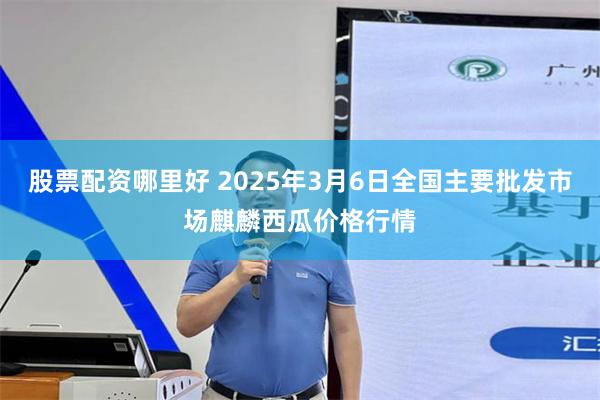 股票配资哪里好 2025年3月6日全国主要批发市场麒麟西瓜价格行情