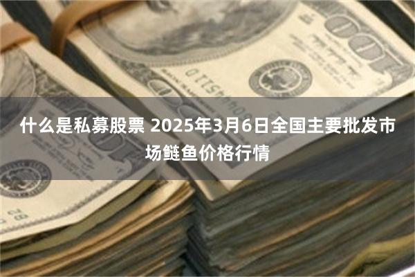 什么是私募股票 2025年3月6日全国主要批发市场鲢鱼价格行情