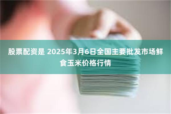 股票配资是 2025年3月6日全国主要批发市场鲜食玉米价格行情