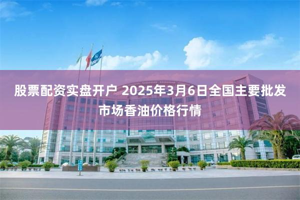 股票配资实盘开户 2025年3月6日全国主要批发市场香油价格行情