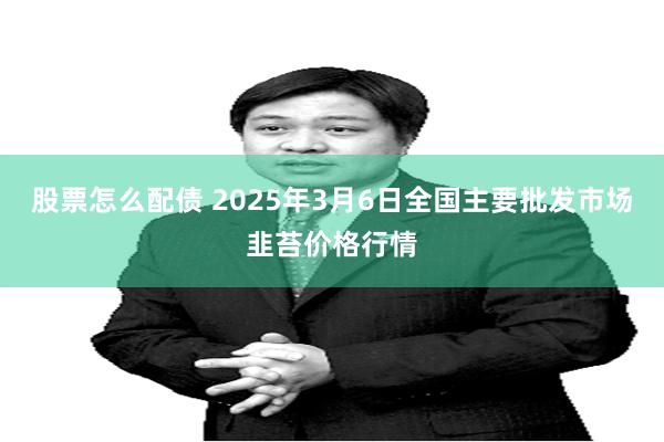 股票怎么配债 2025年3月6日全国主要批发市场韭苔价格行情