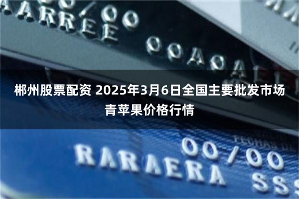 郴州股票配资 2025年3月6日全国主要批发市场青苹果价格行情