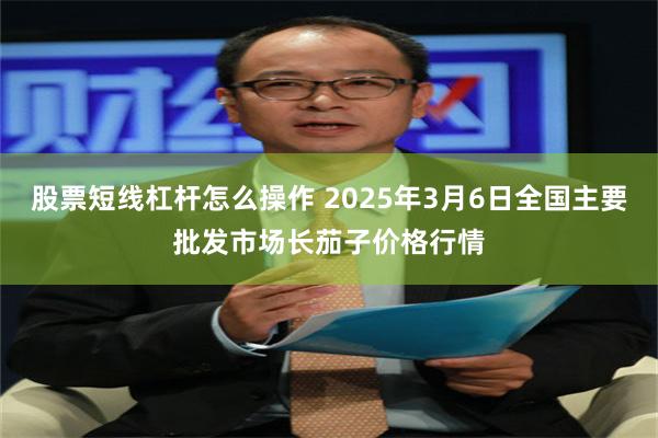 股票短线杠杆怎么操作 2025年3月6日全国主要批发市场长茄子价格行情
