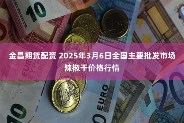 金昌期货配资 2025年3月6日全国主要批发市场辣椒干价格行情