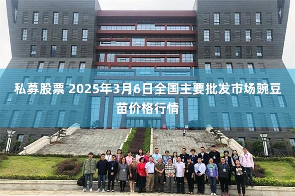 私募股票 2025年3月6日全国主要批发市场豌豆苗价格行情