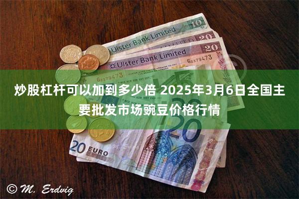 炒股杠杆可以加到多少倍 2025年3月6日全国主要批发市场豌豆价格行情