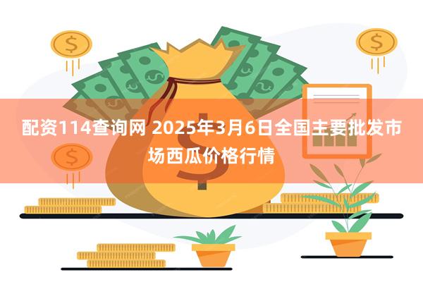 配资114查询网 2025年3月6日全国主要批发市场西瓜价格行情