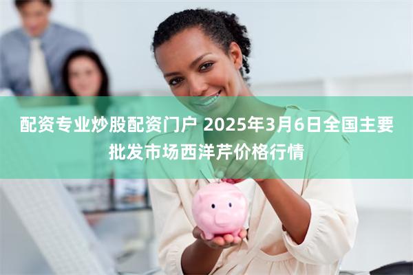 配资专业炒股配资门户 2025年3月6日全国主要批发市场西洋芹价格行情