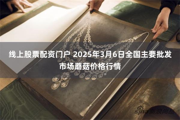 线上股票配资门户 2025年3月6日全国主要批发市场蘑菇价格行情