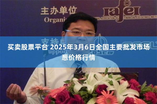 买卖股票平台 2025年3月6日全国主要批发市场葱价格行情