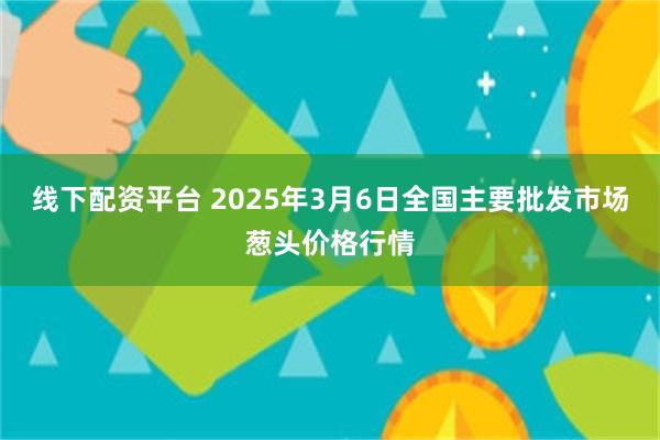 线下配资平台 2025年3月6日全国主要批发市场葱头价格行情
