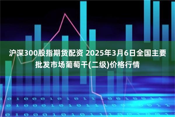 沪深300股指期货配资 2025年3月6日全国主要批发市场葡萄干(二级)价格行情