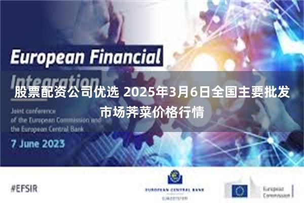 股票配资公司优选 2025年3月6日全国主要批发市场荠菜价格行情