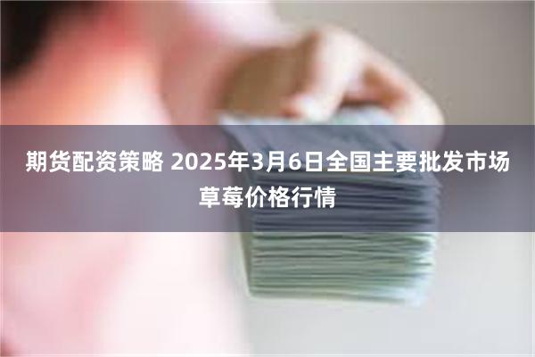 期货配资策略 2025年3月6日全国主要批发市场草莓价格行情