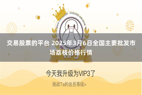交易股票的平台 2025年3月6日全国主要批发市场荔枝价格行情