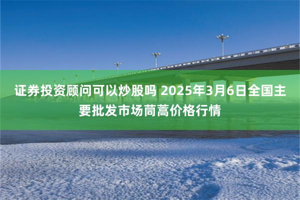 证券投资顾问可以炒股吗 2025年3月6日全国主要批发市场茼蒿价格行情