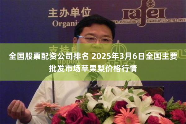 全国股票配资公司排名 2025年3月6日全国主要批发市场苹果梨价格行情