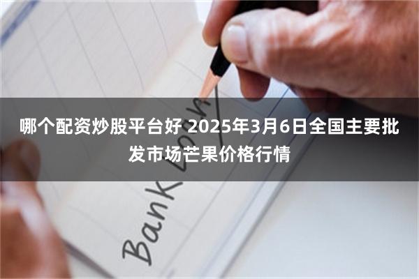 哪个配资炒股平台好 2025年3月6日全国主要批发市场芒果价格行情