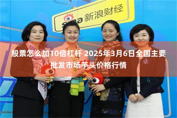股票怎么加10倍杠杆 2025年3月6日全国主要批发市场芋头价格行情