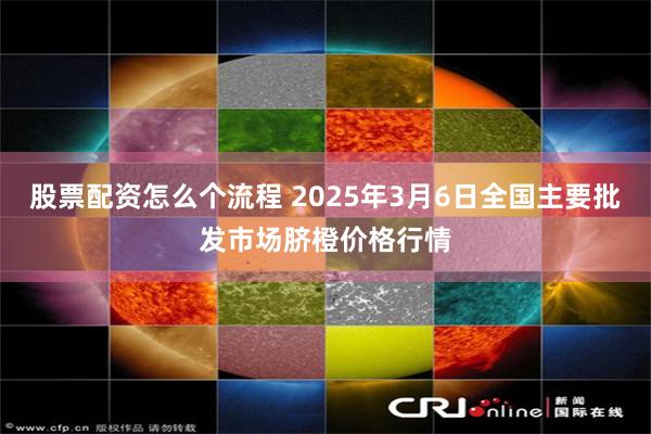 股票配资怎么个流程 2025年3月6日全国主要批发市场脐橙价格行情