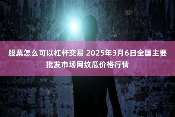 股票怎么可以杠杆交易 2025年3月6日全国主要批发市场网纹瓜价格行情