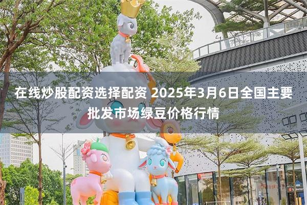 在线炒股配资选择配资 2025年3月6日全国主要批发市场绿豆价格行情
