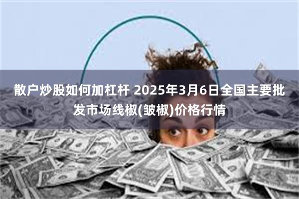 散户炒股如何加杠杆 2025年3月6日全国主要批发市场线椒(皱椒)价格行情