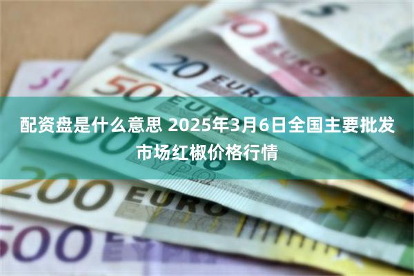 配资盘是什么意思 2025年3月6日全国主要批发市场红椒价格行情