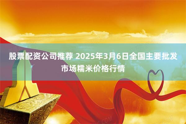 股票配资公司推荐 2025年3月6日全国主要批发市场糯米价格行情