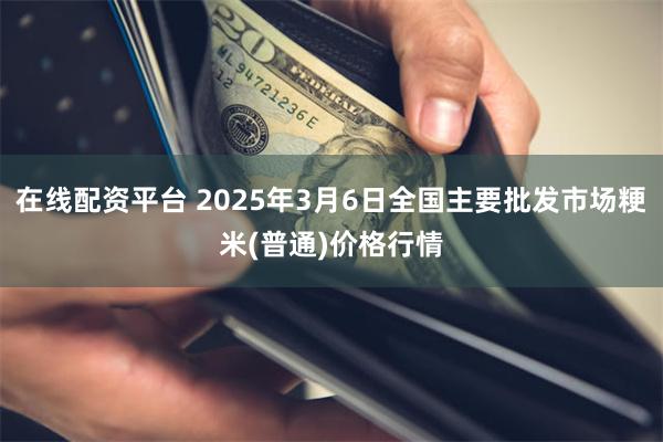 在线配资平台 2025年3月6日全国主要批发市场粳米(普通)价格行情