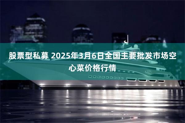 股票型私募 2025年3月6日全国主要批发市场空心菜价格行情