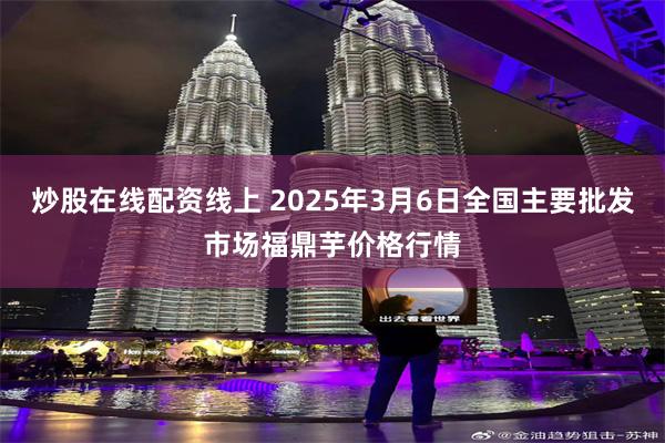 炒股在线配资线上 2025年3月6日全国主要批发市场福鼎芋价格行情