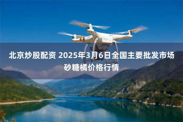 北京炒股配资 2025年3月6日全国主要批发市场砂糖橘价格行情
