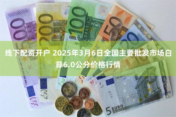 线下配资开户 2025年3月6日全国主要批发市场白蒜6.0公分价格行情