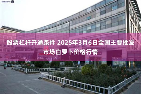 股票杠杆开通条件 2025年3月6日全国主要批发市场白萝卜价格行情