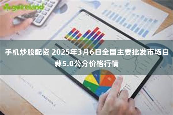 手机炒股配资 2025年3月6日全国主要批发市场白蒜5.0公分价格行情