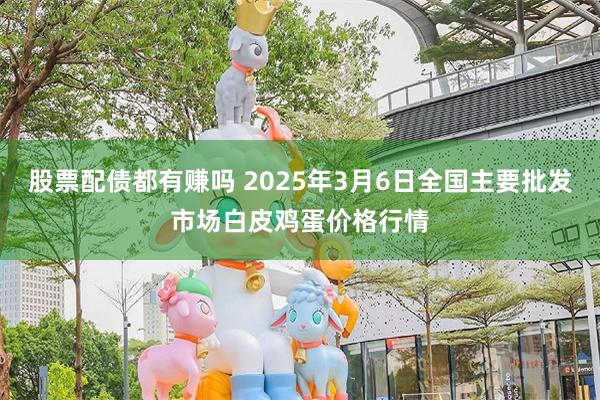 股票配债都有赚吗 2025年3月6日全国主要批发市场白皮鸡蛋价格行情