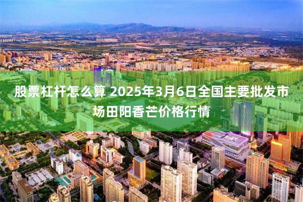股票杠杆怎么算 2025年3月6日全国主要批发市场田阳香芒价格行情