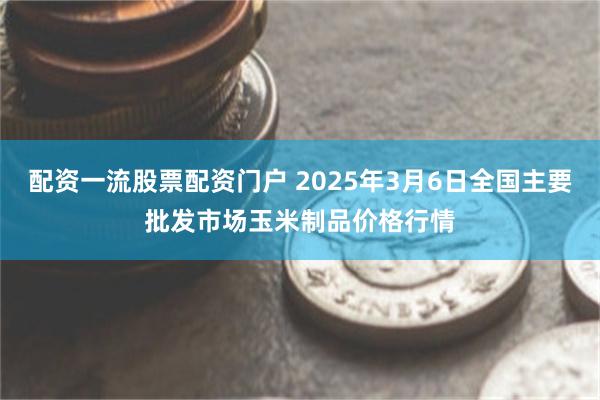配资一流股票配资门户 2025年3月6日全国主要批发市场玉米制品价格行情