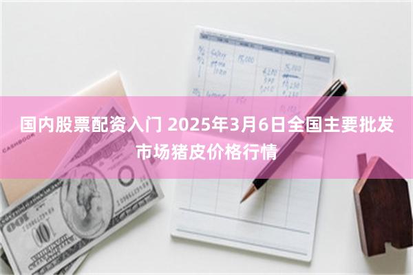 国内股票配资入门 2025年3月6日全国主要批发市场猪皮价格行情