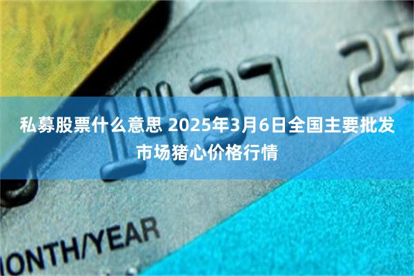 私募股票什么意思 2025年3月6日全国主要批发市场猪心价格行情