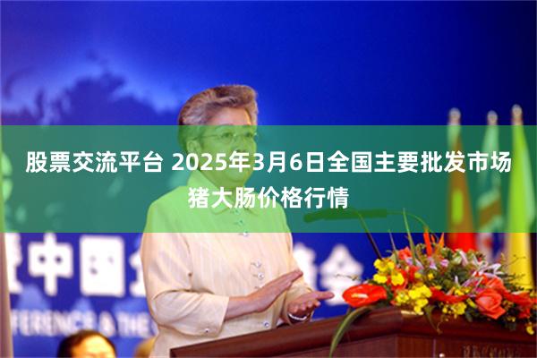 股票交流平台 2025年3月6日全国主要批发市场猪大肠价格行情