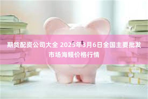 期货配资公司大全 2025年3月6日全国主要批发市场海鳗价格行情