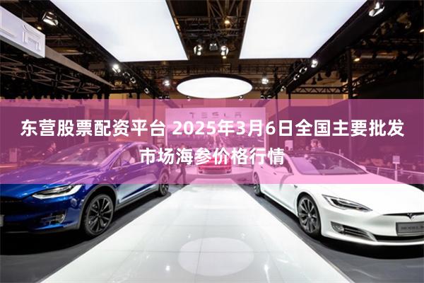 东营股票配资平台 2025年3月6日全国主要批发市场海参价格行情