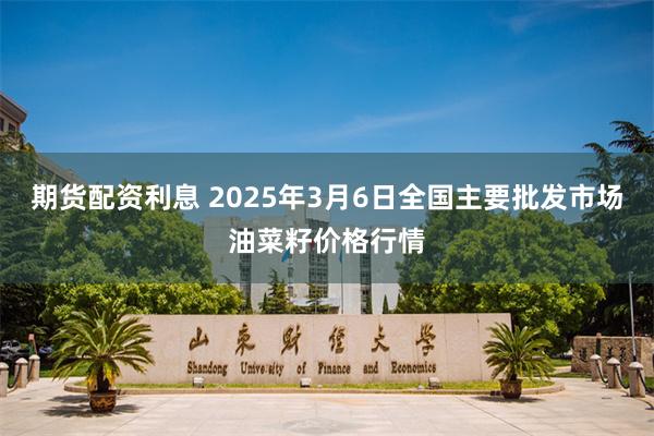 期货配资利息 2025年3月6日全国主要批发市场油菜籽价格行情