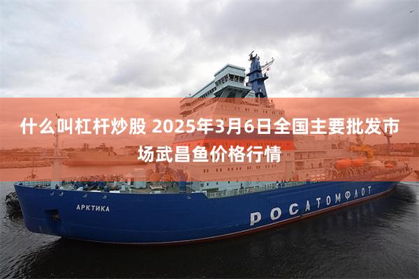 什么叫杠杆炒股 2025年3月6日全国主要批发市场武昌鱼价格行情