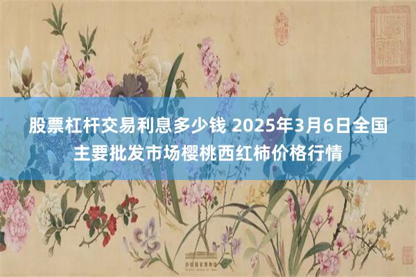 股票杠杆交易利息多少钱 2025年3月6日全国主要批发市场樱桃西红柿价格行情