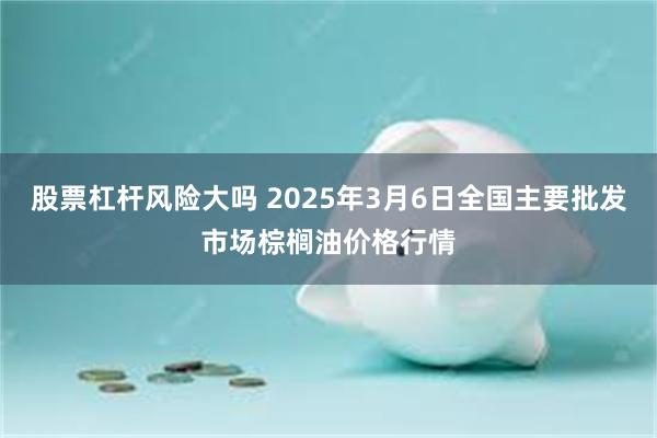 股票杠杆风险大吗 2025年3月6日全国主要批发市场棕榈油价格行情