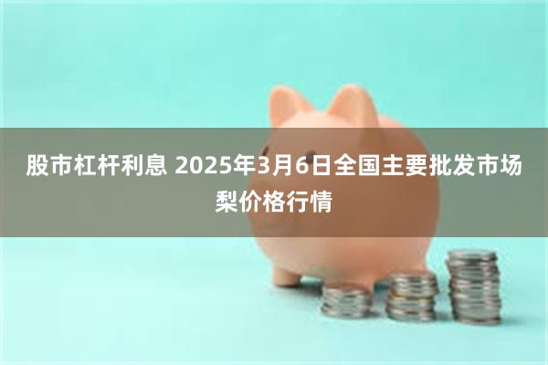 股市杠杆利息 2025年3月6日全国主要批发市场梨价格行情